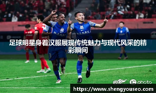 足球明星身着汉服展现传统魅力与现代风采的精彩瞬间