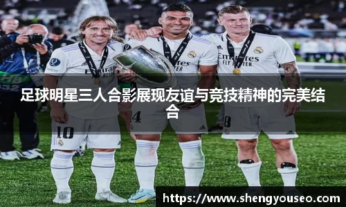 足球明星三人合影展现友谊与竞技精神的完美结合