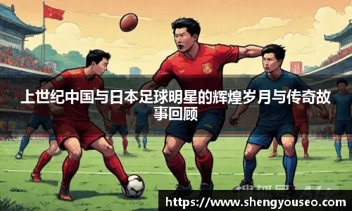 上世纪中国与日本足球明星的辉煌岁月与传奇故事回顾